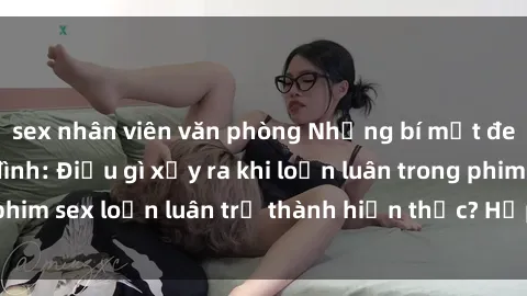 sex nhân viên văn phòng Những bí mật đen tối trong gia đình: Điều gì xảy ra khi loạn luân trong phim sex loạn luân trở thành hiện thực? Hấp dẫn và gây sốc!