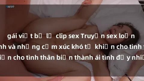 gái việt bị lộ clip sex Truyện sex loạn luân: Bí mật gia đình và những cảm xúc khó tả khiến cho tình thân biến thành ái tình đầy nhiệt huyết