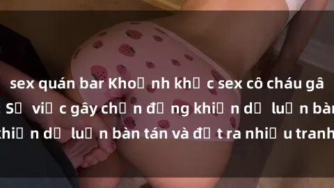 sex quán bar Khoảnh khắc sex cô cháu gây sốc trong xã hội: Sự việc gây chấn động khiến dư luận bàn tán và đặt ra nhiều tranh cãi.