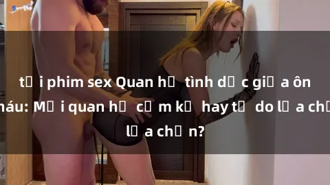 tải phim sex Quan hệ tình dục giữa ông cháu: Mối quan hệ cấm kỵ hay tự do lựa chọn?
