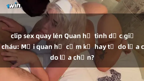 clip sex quay lén Quan hệ tình dục giữa ông cháu: Mối quan hệ cấm kỵ hay tự do lựa chọn?