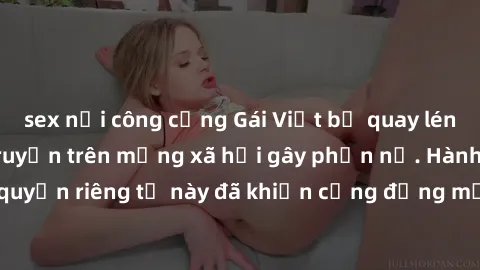 sex nơi công cộng Gái Việt bị quay lén khi tắm, clip lan truyền trên mạng xã hội gây phẫn nộ. Hành động vi phạm quyền riêng tư này đã khiến cộng đồng mạng bức xúc và đòi trừng phạt thật nghiêm khắc.