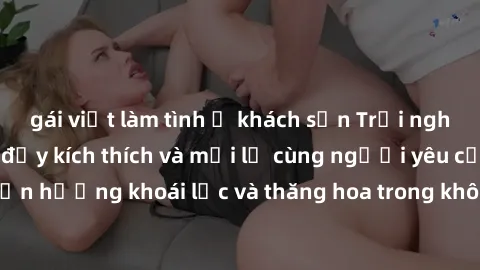 gái việt làm tình ở khách sạn Trải nghiệm sex phòng tắm đầy kích thích và mới lạ cùng người yêu của bạn! Tận hưởng khoái lạc và thăng hoa trong không gian tắm ấm áp và gợi cảm.
