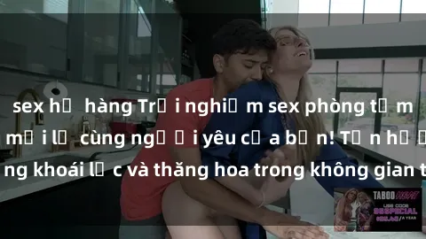 sex họ hàng Trải nghiệm sex phòng tắm đầy kích thích và mới lạ cùng người yêu của bạn! Tận hưởng khoái lạc và thăng hoa trong không gian tắm ấm áp và gợi cảm.