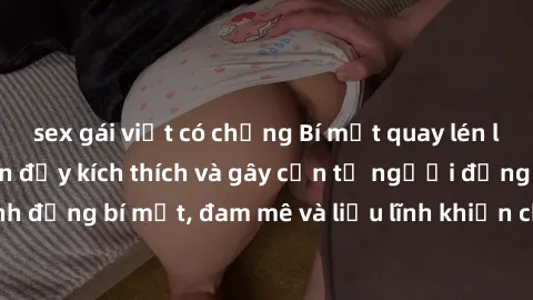 sex gái việt có chồng Bí mật quay lén làm tình: Câu chuyện đầy kích thích và gây cấn từ người đứng sau camera. Hành động bí mật, đam mê và liều lĩnh khiến cho tình yêu trở nên mãnh liệt hơn bao giờ hế