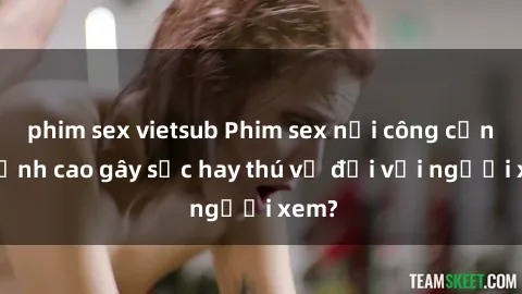 phim sex vietsub Phim sex nơi công cộng: Đỉnh cao gây sốc hay thú vị đối với người xem?