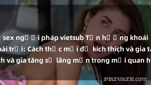 sex người pháp vietsub Tận hưởng khoái cảm với sex ngoài trời: Cách thức mới để kích thích và gia tăng sự lãng mạn trong mối quan hệ của bạn!