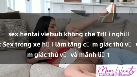 sex hentai vietsub không che Trải nghiệm hứa hẹn: Sex trong xe hơi làm tăng cảm giác thú vị và mãnh liệt