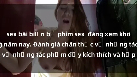 sex bãi biển bộ phim sex  đáng xem không thể bỏ lỡ trong năm nay. Đánh giá chân thực về những tác phẩm đầy kích thích và hấp dẫn này.