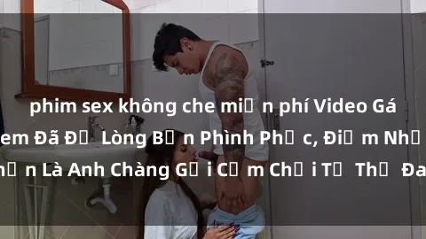 phim sex không che miễn phí Video Gái Việt Gangbang Xem Đã Để Lòng Bồn Phình Phục, Điểm Nhấn Là Anh Chàng Gợi Cảm Chơi Tư Thế Đa Dạng và Phê Đê Mê