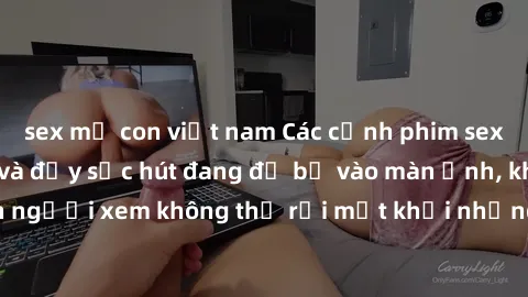 sex mẹ con việt nam Các cảnh phim sex bukkake hấp dẫn và đầy sức hút đang đổ bộ vào màn ảnh, khiến người xem không thể rời mắt khỏi những cảnh quay đầy kích thích.