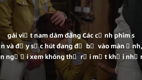 gái việt nam dâm đãng Các cảnh phim sex bukkake hấp dẫn và đầy sức hút đang đổ bộ vào màn ảnh, khiến người xem không thể rời mắt khỏi những cảnh quay đầy kích thích.