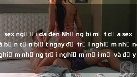 sex người da đen Những bí mật của sex nhóm không che mà bạn cần biết ngay để trải nghiệm những trải nghiệm mới mẻ và đầy kích thích.