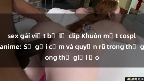 sex gái việt bị lộ clip Khuôn mặt cosplay sex anime: Sự gợi cảm và quyến rũ trong thế giới ảo