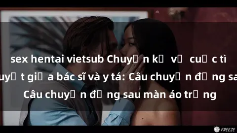 sex hentai vietsub Chuyện kể về cuộc tình đầy nhiệt huyết giữa bác sĩ và y tá: Câu chuyện đằng sau màn áo trắng