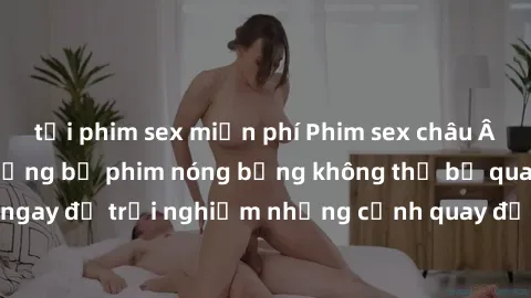 tải phim sex miễn phí Phim sex châu Âu đỉnh cao: Top những bộ phim nóng bỏng không thể bỏ qua! Xem ngay để trải nghiệm những cảnh quay đầy kích thích và cuồng nhiệt.
