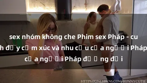 sex nhóm không che Phim sex Pháp - cuộc hành trình đầy cảm xúc và nhu cầu của người Pháp đương đại