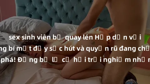 sex sinh viên bị quay lén Hấp dẫn với sex Mỹ đen: Những bí mật đầy sức hút và quyến rũ đang chờ đợi bạn khám phá! Đừng bỏ lỡ cơ hội trải nghiệm những khoảnh khắc mãnh liệt và đam mê!