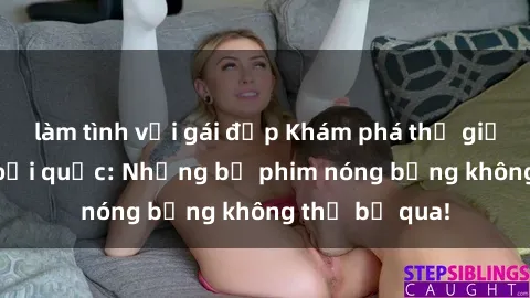 làm tình với gái đẹp Khám phá thế giới phim sex ngoại quốc: Những bộ phim nóng bỏng không thể bỏ qua!