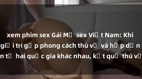 xem phim sex Gái Mỹ sex Việt Nam: Khi nền công nghiệp giải trí gặp phong cách thú vị và hấp dẫn từ hai quốc gia khác nhau, kết quả thú vị không thể bỏ qua.