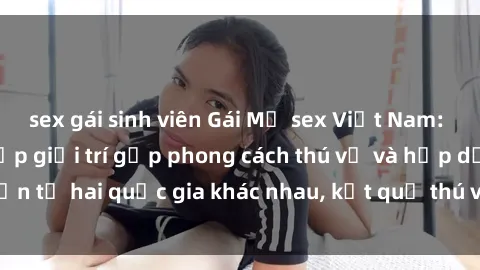 sex gái sinh viên Gái Mỹ sex Việt Nam: Khi nền công nghiệp giải trí gặp phong cách thú vị và hấp dẫn từ hai quốc gia khác nhau, kết quả thú vị không thể bỏ qua.