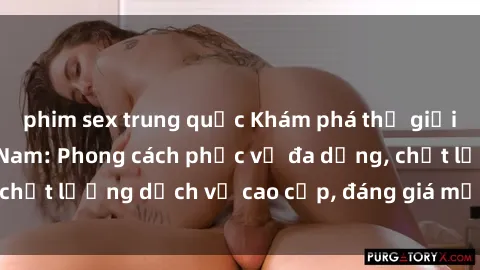 phim sex trung quốc Khám phá thế giới của gái gọi Việt Nam: Phong cách phục vụ đa dạng, chất lượng dịch vụ cao cấp, đáng giá mọi khoản chi phí