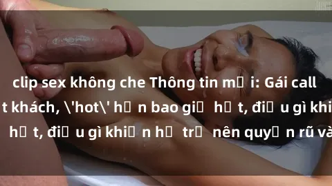 clip sex không che Thông tin mới: Gái call girl Việt Nam đắt khách, 'hot' hơn bao giờ hết, điều gì khiến họ trở nên quyến rũ và đáng chú ý?