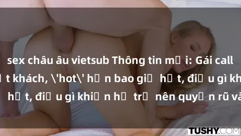 sex châu âu vietsub Thông tin mới: Gái call girl Việt Nam đắt khách, 'hot' hơn bao giờ hết, điều gì khiến họ trở nên quyến rũ và đáng chú ý?