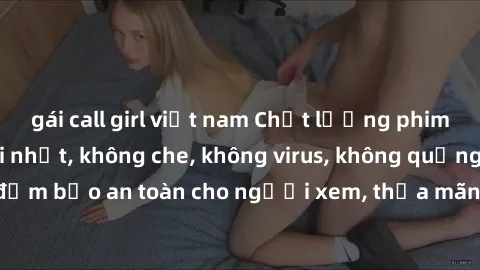 gái call girl việt nam Chất lượng phim sex cập nhật mới nhất, không che, không virus, không quảng cáo, đảm bảo an toàn cho người xem, thỏa mãn nhu cầu tình dục của bạn.