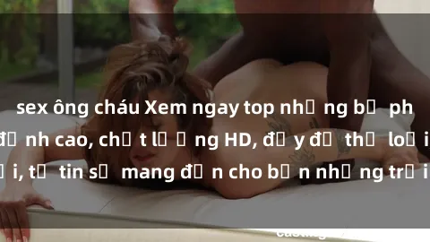 sex ông cháu Xem ngay top những bộ phim sex mới nhất đỉnh cao, chất lượng HD, đầy đủ thể loại, tự tin sẽ mang đến cho bạn những trải nghiệm tuyệt vời.