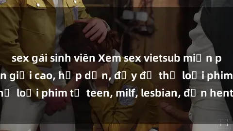 sex gái sinh viên Xem sex vietsub miễn phí tại nhà, độ phân giải cao, hấp dẫn, đầy đủ thể loại phim từ teen, milf, lesbian, đến hentai và jav.