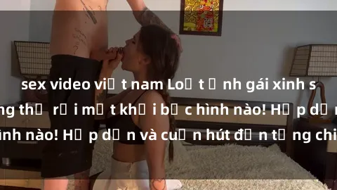 sex video việt nam Loạt ảnh gái xinh sex nóng bỏng, không thể rời mắt khỏi bức hình nào! Hấp dẫn và cuốn hút đến từng chi tiết.