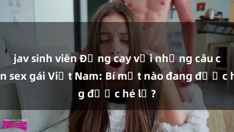 jav sinh viên Đắng cay với những câu chuyện sex gái Việt Nam: Bí mật nào đang được hé lộ?