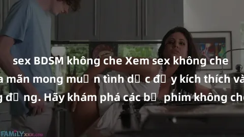 sex BDSM không che Xem sex không che Nhật Bản để thỏa mãn mong muốn tình dục đầy kích thích và sống động. Hãy khám phá các bộ phim không che hấp dẫn ngay hôm nay!