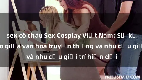 sex cô cháu Sex Cosplay Việt Nam: Sự kết hợp độc đáo giữa văn hóa truyền thống và nhu cầu giải trí hiện đại