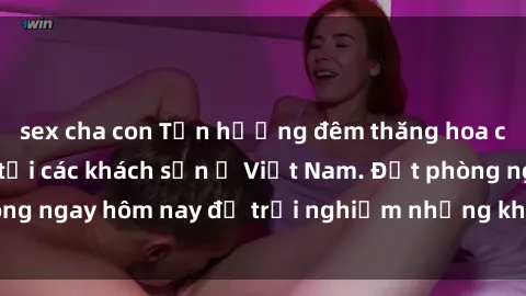 sex cha con Tận hưởng đêm thăng hoa cùng dịch vụ sex tại các khách sạn ở Việt Nam. Đặt phòng ngay hôm nay để trải nghiệm những khoái cảm độc đáo.