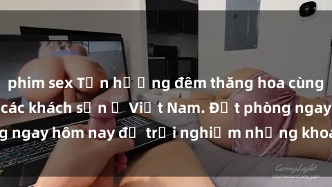 phim sex Tận hưởng đêm thăng hoa cùng dịch vụ sex tại các khách sạn ở Việt Nam. Đặt phòng ngay hôm nay để trải nghiệm những khoái cảm độc đáo.