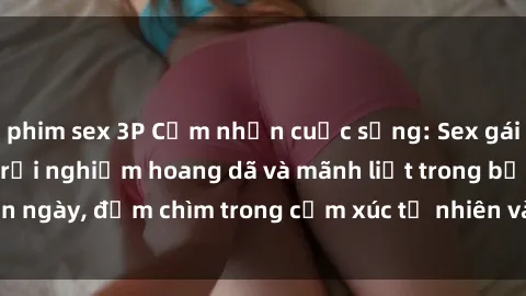 phim sex 3P Cảm nhận cuộc sống: Sex gái Việt ngoài trời - Trải nghiệm hoang dã và mãnh liệt trong bản ngày, đắm chìm trong cảm xúc tự nhiên và sự giao thoa tình yêu.
