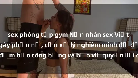 sex phòng tập gym Nạn nhân sex Việt Nam bị hiếp dâm gây phẫn nộ, cần xử lý nghiêm minh để đảm bảo công bằng và bảo vệ quyền lợi của người bị hại.