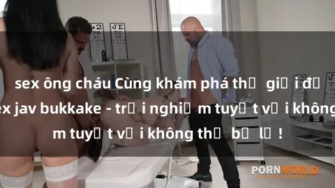 sex ông cháu Cùng khám phá thế giới độc đáo của sex jav bukkake - trải nghiệm tuyệt vời không thể bỏ lỡ!