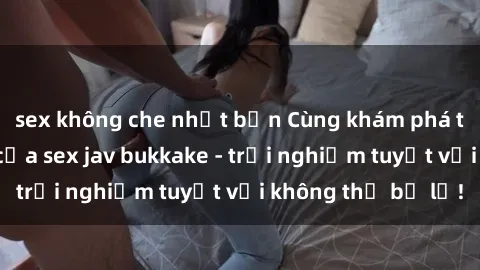 sex không che nhật bản Cùng khám phá thế giới độc đáo của sex jav bukkake - trải nghiệm tuyệt vời không thể bỏ lỡ!