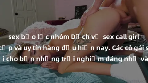 sex bạo lực nhóm Dịch vụ sex call girl Việt Nam đẳng cấp và uy tín hàng đầu hiện nay. Các cô gái sẽ mang lại cho bạn những trải nghiệm đáng nhớ và không thể quên. Liên hệ ngay!