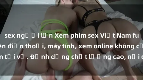 sex người lớn Xem phim sex Việt Nam full HD miễn phí trên điện thoại, máy tính, xem online không cần tải về. Định dạng chất lượng cao, nội dung hấp dẫn, đa dạng.