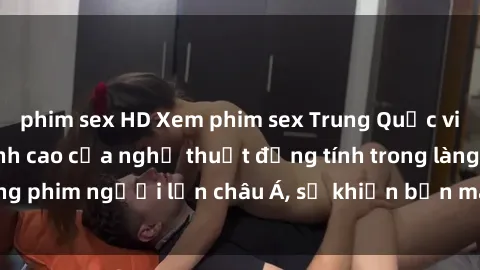 phim sex HD Xem phim sex Trung Quốc vietsub cực hot, đỉnh cao của nghệ thuật đồng tính trong làng phim người lớn châu Á, sẽ khiến bạn mãn nhãn không thôi.