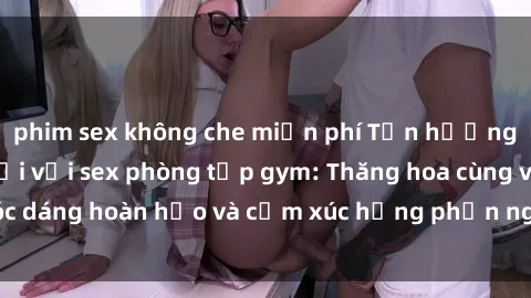 phim sex không che miễn phí Tận hưởng cảm giác tươi mới với sex phòng tập gym: Thăng hoa cùng vóc dáng hoàn hảo và cảm xúc hưng phấn ngay sau buổi tập luyện!