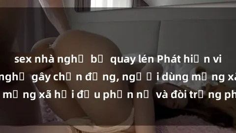 sex nhà nghỉ bị quay lén Phát hiện video lén lút sex nhà nghỉ gây chấn động, người dùng mạng xã hội đều phẫn nộ và đòi trừng phạt thật nặng.