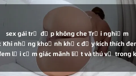 sex gái trẻ đẹp không che Trải nghiệm sex phòng thay đồ: Khi những khoảnh khắc đầy kích thích đem lại cảm giác mãnh liệt và thú vị trong không gian hẹp hòi.