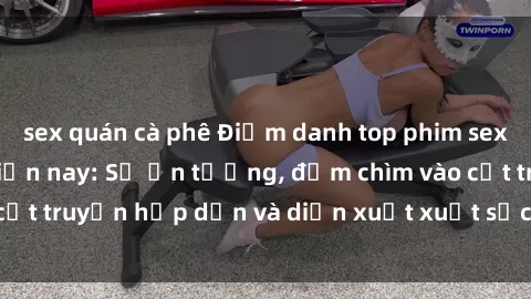 sex quán cà phê Điểm danh top phim sex vietsub hot nhất hiện nay: Số ấn tượng, đắm chìm vào cốt truyện hấp dẫn và diễn xuất xuất sắcủa các diễn viên.