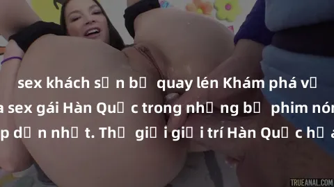 sex khách sạn bị quay lén Khám phá vẻ đẹp quyến rũ của sex gái Hàn Quốc trong những bộ phim nóng bỏng và hấp dẫn nhất. Thế giới giải trí Hàn Quốc hứa hẹn sẽ là nơi đem lại những trải nghiệm đầy kích t