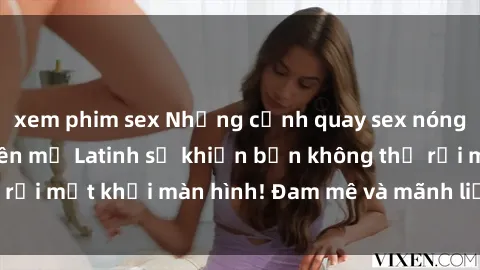xem phim sex Những cảnh quay sex nóng bỏng với diễn viên mỹ Latinh sẽ khiến bạn không thể rời mắt khỏi màn hình! Đam mê và mãnh liệt, đầy cuốn hút!